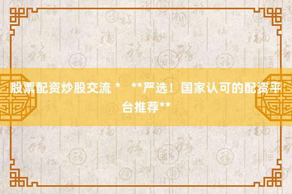 股票配资炒股交流 *   **严选！国家认可的配资平台推荐**