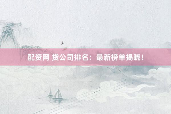 配资网 货公司排名：最新榜单揭晓！