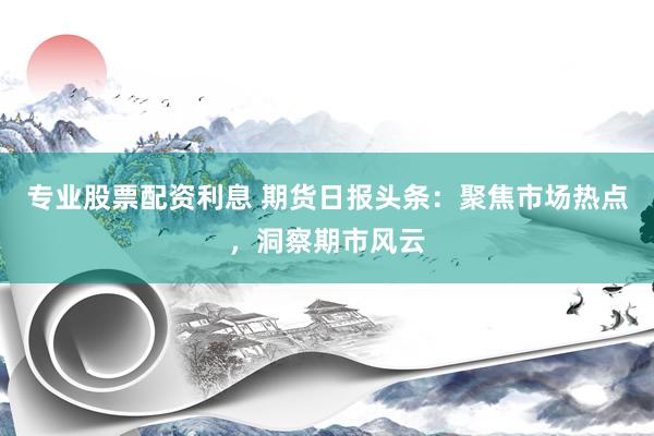 专业股票配资利息 期货日报头条：聚焦市场热点，洞察期市风云