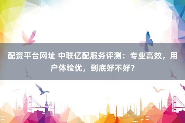 配资平台网址 中联亿配服务评测：专业高效，用户体验优，到底好不好？