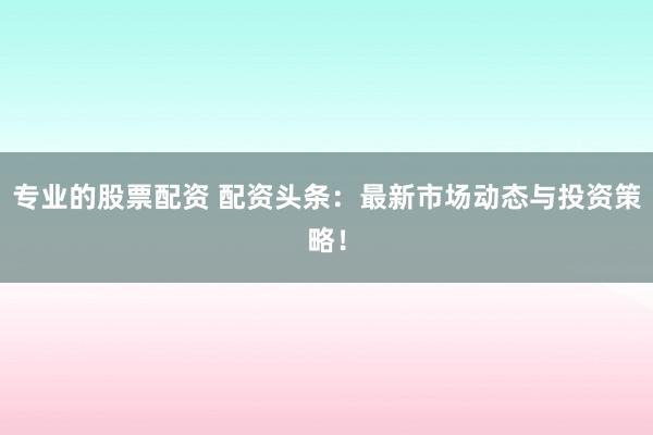 专业的股票配资 配资头条：最新市场动态与投资策略！