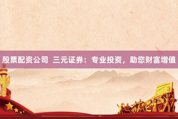 股票配资公司  三元证券：专业投资，助您财富增值