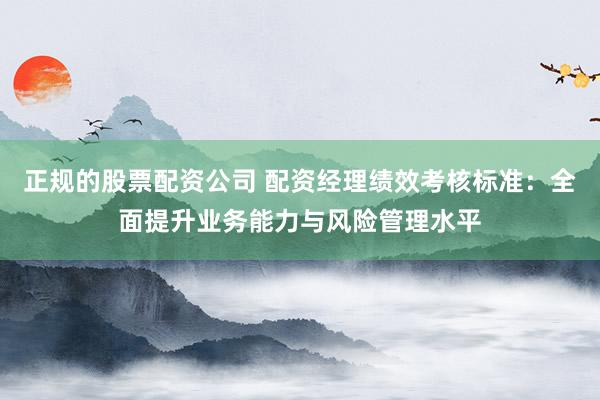 正规的股票配资公司 配资经理绩效考核标准：全面提升业务能力与风险管理水平