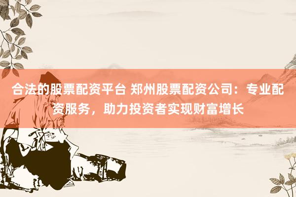 合法的股票配资平台 郑州股票配资公司：专业配资服务，助力投资者实现财富增长