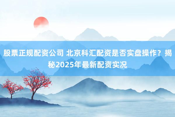 股票正规配资公司 北京科汇配资是否实盘操作？揭秘2025年最新配资实况