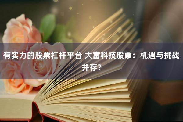有实力的股票杠杆平台 大富科技股票：机遇与挑战并存？