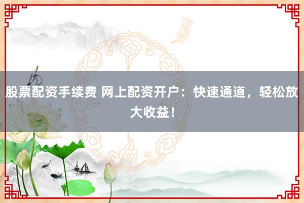 股票配资手续费 网上配资开户：快速通道，轻松放大收益！