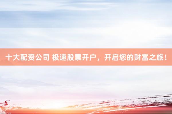 十大配资公司 极速股票开户，开启您的财富之旅！