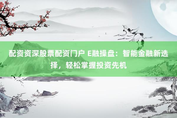 配资资深股票配资门户 E融操盘：智能金融新选择，轻松掌握投资先机