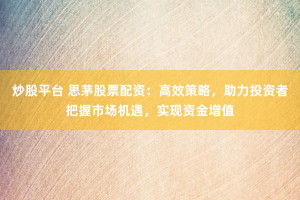 炒股平台 思茅股票配资：高效策略，助力投资者把握市场机遇，实现资金增值