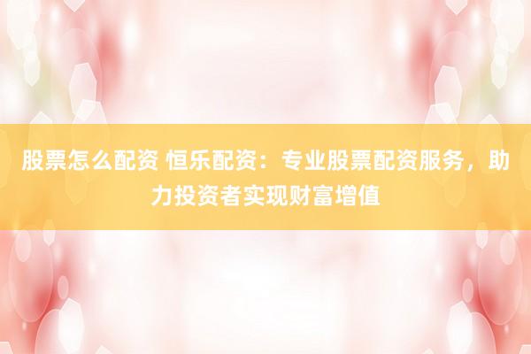 股票怎么配资 恒乐配资：专业股票配资服务，助力投资者实现财富增值