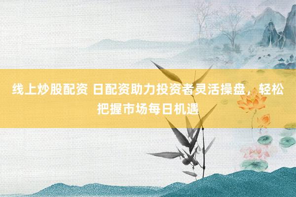 线上炒股配资 日配资助力投资者灵活操盘，轻松把握市场每日机遇