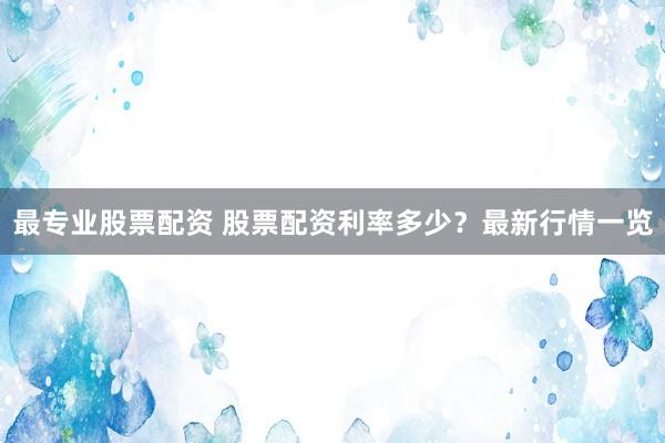 最专业股票配资 股票配资利率多少？最新行情一览