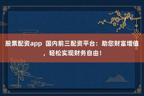 股票配资app  国内前三配资平台：助您财富增值，轻松实现财务自由！