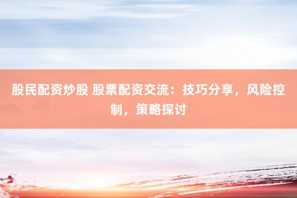 股民配资炒股 股票配资交流：技巧分享，风险控制，策略探讨