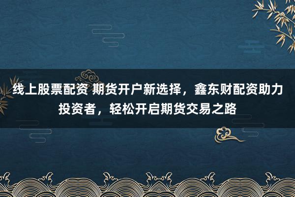 线上股票配资 期货开户新选择，鑫东财配资助力投资者，轻松开启期货交易之路