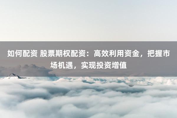 如何配资 股票期权配资：高效利用资金，把握市场机遇，实现投资增值