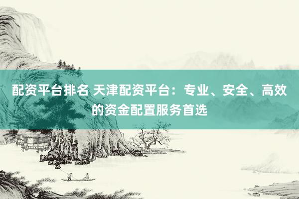 配资平台排名 天津配资平台：专业、安全、高效的资金配置服务首选