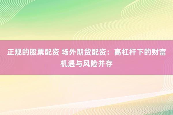 正规的股票配资 场外期货配资：高杠杆下的财富机遇与风险并存