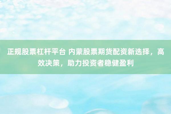 正规股票杠杆平台 内蒙股票期货配资新选择，高效决策，助力投资者稳健盈利