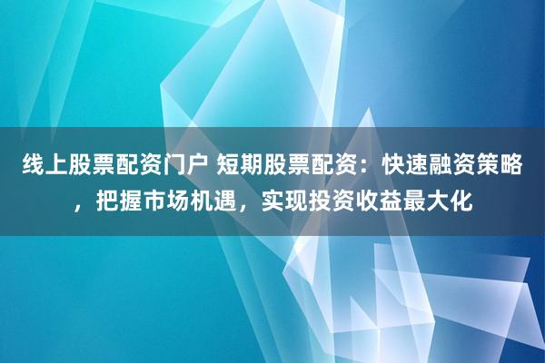 线上股票配资门户 短期股票配资：快速融资策略，把握市场机遇，实现投资收益最大化