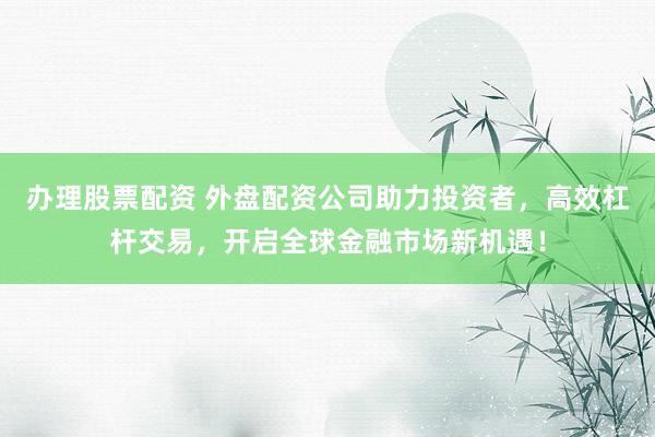 办理股票配资 外盘配资公司助力投资者，高效杠杆交易，开启全球金融市场新机遇！