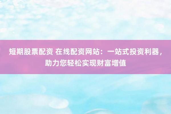 短期股票配资 在线配资网站：一站式投资利器，助力您轻松实现财富增值
