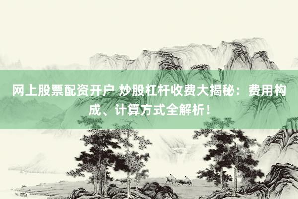 网上股票配资开户 炒股杠杆收费大揭秘：费用构成、计算方式全解析！