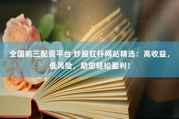 全国前三配资平台 炒股杠杆网站精选：高收益，低风险，助您轻松盈利！