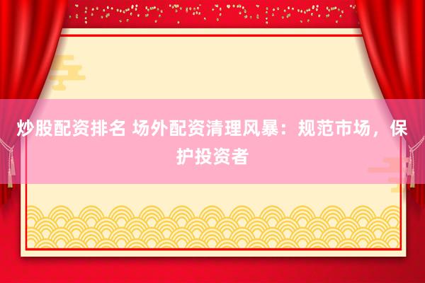 炒股配资排名 场外配资清理风暴：规范市场，保护投资者
