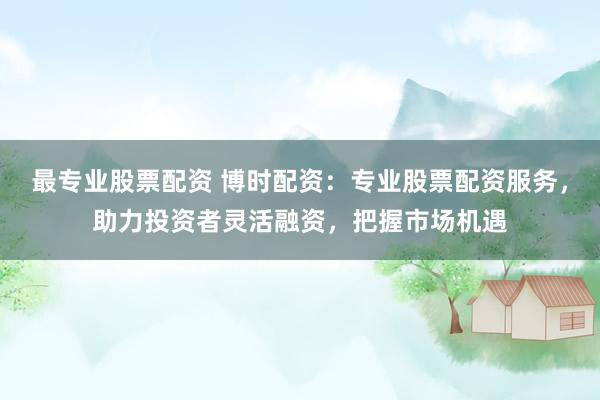 最专业股票配资 博时配资：专业股票配资服务，助力投资者灵活融资，把握市场机遇