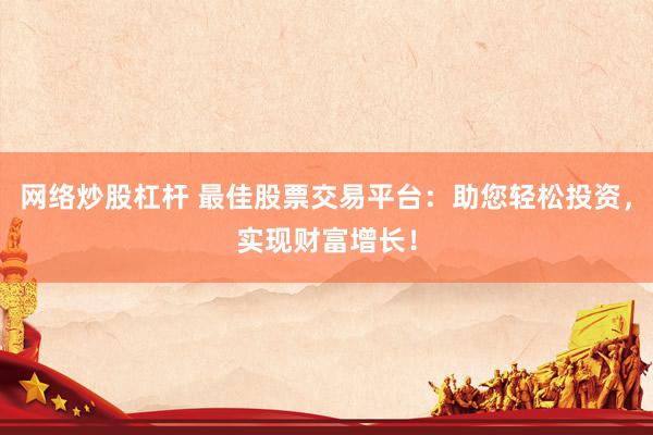 网络炒股杠杆 最佳股票交易平台：助您轻松投资，实现财富增长！