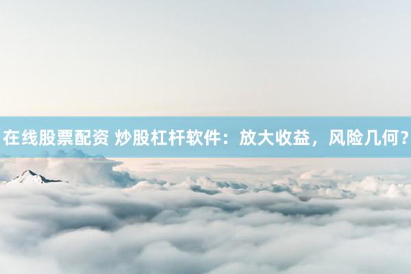 在线股票配资 炒股杠杆软件：放大收益，风险几何？