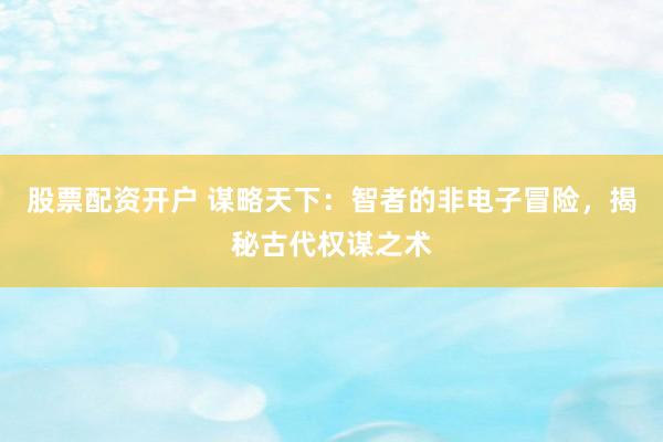 股票配资开户 谋略天下：智者的非电子冒险，揭秘古代权谋之术