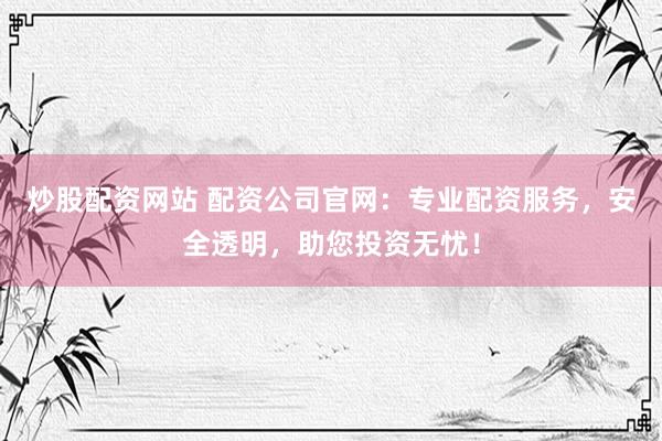 炒股配资网站 配资公司官网：专业配资服务，安全透明，助您投资无忧！