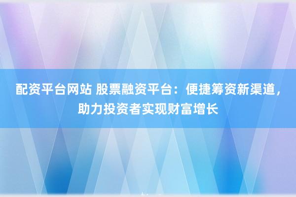 配资平台网站 股票融资平台：便捷筹资新渠道，助力投资者实现财富增长