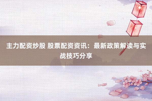 主力配资炒股 股票配资资讯：最新政策解读与实战技巧分享