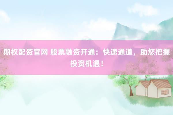 期权配资官网 股票融资开通：快速通道，助您把握投资机遇！