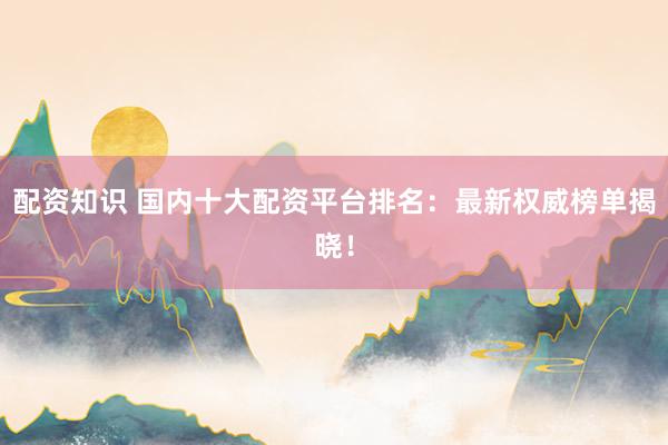 配资知识 国内十大配资平台排名：最新权威榜单揭晓！
