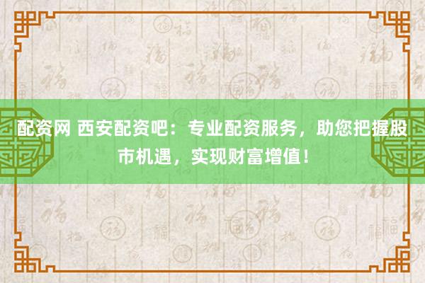 配资网 西安配资吧：专业配资服务，助您把握股市机遇，实现财富增值！