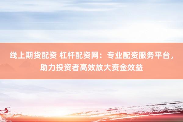 线上期货配资 杠杆配资网：专业配资服务平台，助力投资者高效放大资金效益