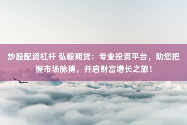 炒股配资杠杆 弘毅期货：专业投资平台，助您把握市场脉搏，开启财富增长之旅！