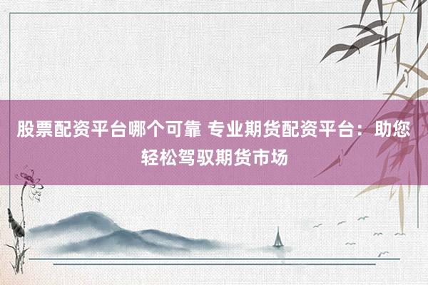 股票配资平台哪个可靠 专业期货配资平台：助您轻松驾驭期货市场