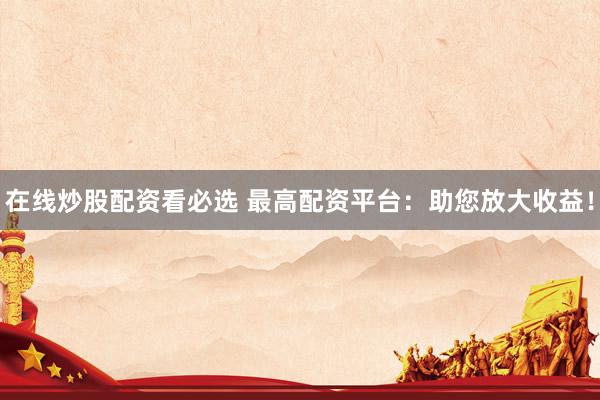在线炒股配资看必选 最高配资平台：助您放大收益！