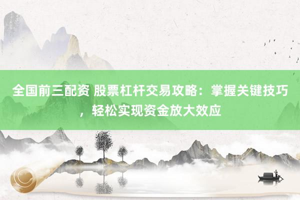 全国前三配资 股票杠杆交易攻略：掌握关键技巧，轻松实现资金放大效应