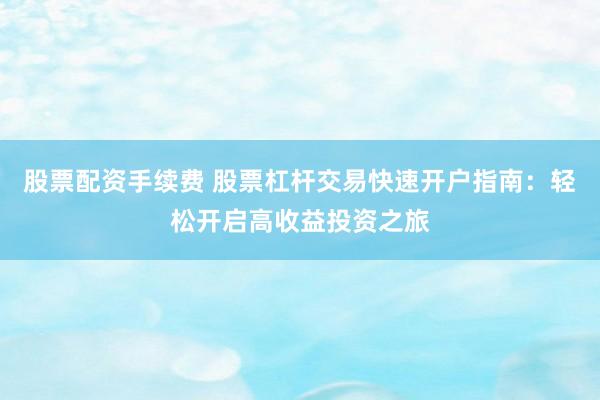 股票配资手续费 股票杠杆交易快速开户指南：轻松开启高收益投资之旅