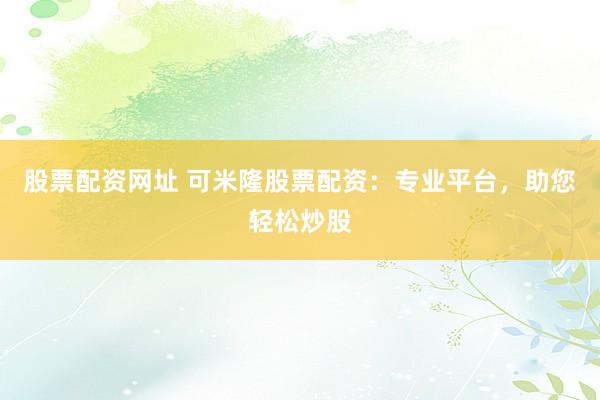 股票配资网址 可米隆股票配资：专业平台，助您轻松炒股