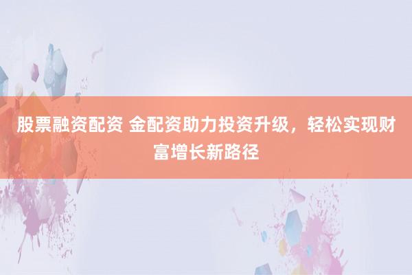 股票融资配资 金配资助力投资升级，轻松实现财富增长新路径
