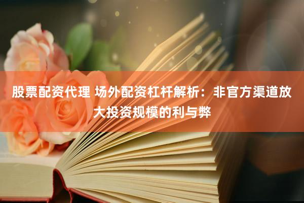 股票配资代理 场外配资杠杆解析：非官方渠道放大投资规模的利与弊