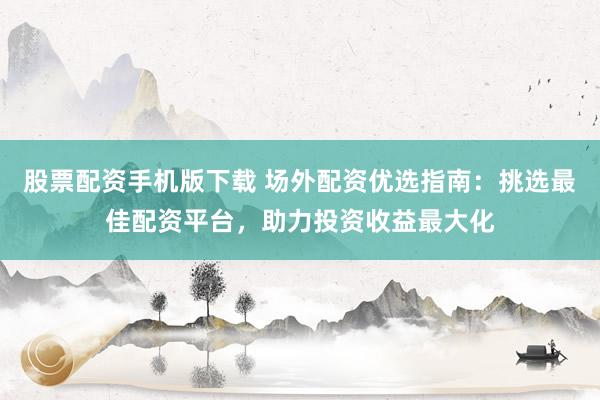 股票配资手机版下载 场外配资优选指南：挑选最佳配资平台，助力投资收益最大化